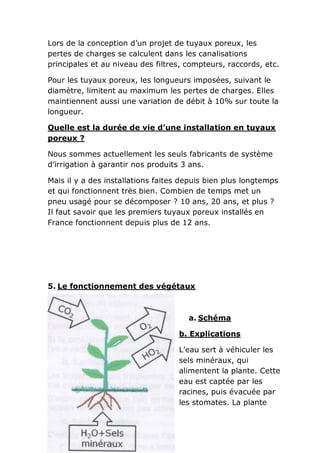 Lors de la conception d’un projet de tuyaux poreux, les
pertes de charges se calculent dans les canalisations
principales et au niveau des filtres, compteurs, raccords, etc.

Pour les tuyaux poreux, les longueurs imposées, suivant le
diamètre, limitent au maximum les pertes de charges. Elles
maintiennent aussi une variation de débit à 10% sur toute la
longueur.

Quelle est la durée de vie d’une installation en tuyaux
poreux ?

Nous sommes actuellement les seuls fabricants de système
d’irrigation à garantir nos produits 3 ans.

Mais il y a des installations faites depuis bien plus longtemps
et qui fonctionnent très bien. Combien de temps met un
pneu usagé pour se décomposer ? 10 ans, 20 ans, et plus ?
Il faut savoir que les premiers tuyaux poreux installés en
France fonctionnent depuis plus de 12 ans.




5. Le fonctionnement des végétaux



                                      a. Schéma

                                   b. Explications

                                   L’eau sert à véhiculer les
                                   sels minéraux, qui
                                   alimentent la plante. Cette
                                   eau est captée par les
                                   racines, puis évacuée par
                                   les stomates. La plante
 