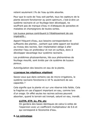 retient seulement 1% de l’eau qu’elle absorbe.

Pour que le cycle de l’eau soit parfait, tous les capteurs de la
plante doivent fonctionner au point optimum, c’est-à-dire un
système racinaire et un feuillage bien développé, ne
souffrant pas de manque d’eau ni d’attaques de parasites et
maladies et champignons de toutes sortes.

Les tuyaux poreux contribuent à l’établissement de ces
impératifs :

Apport fréquent d’eau, aux besoins correspondants et
suffisants des plantes , sachant que cette apport est localisé
au niveau des racines. Son implantation oblige à aller
chercher l’eau en profondeur et non en surface, donc à
développer davantage leur système racinaire.

Les problèmes phytosanitaires, liés aux phénomènes de
feuillage mouillé, sont évités par cle système de tuyaux
poreux.

Autorégulation des besoins en eau de la plante.

c.Lorsque les végétaux végètent

Savez-vous que dans certains cas de micro-irrigations, le
système racinaire fonctionne à 10 % seulement de ses
capacités ?

Cela signifie que la plante vit sur une réserve très faible. Cela
la fragilise en cas d’apport important en eau, comme lors
d’un orage. En effet seules les racines actives peuvent
absorber, quand le terrain est trempé, saturé en eau, inondé.

     d.ETM, ETP, kc, PU, etc
     On gardera des bases identiques de calcul à celles de
     l’aspersion avec un coefficient multiplicateur de 0.6 et
     qui correspond à l’économie d’eau.

6. Le colmatage
 