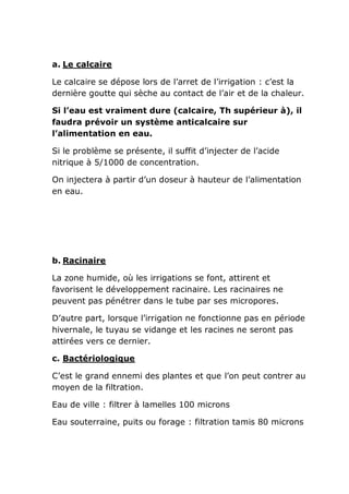 a. Le calcaire

Le calcaire se dépose lors de l’arret de l’irrigation : c’est la
dernière goutte qui sèche au contact de l’air et de la chaleur.

Si l’eau est vraiment dure (calcaire, Th supérieur à), il
faudra prévoir un système anticalcaire sur
l’alimentation en eau.

Si le problème se présente, il suffit d’injecter de l’acide
nitrique à 5/1000 de concentration.

On injectera à partir d’un doseur à hauteur de l’alimentation
en eau.




b. Racinaire

La zone humide, où les irrigations se font, attirent et
favorisent le développement racinaire. Les racinaires ne
peuvent pas pénétrer dans le tube par ses micropores.

D’autre part, lorsque l’irrigation ne fonctionne pas en période
hivernale, le tuyau se vidange et les racines ne seront pas
attirées vers ce dernier.

c. Bactériologique

C’est le grand ennemi des plantes et que l’on peut contrer au
moyen de la filtration.

Eau de ville : filtrer à lamelles 100 microns

Eau souterraine, puits ou forage : filtration tamis 80 microns
 