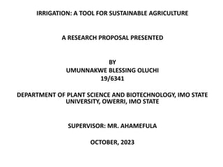 IRRIGATION: A TOOL FOR SUSTAINABLE AGRICULTURE
A RESEARCH PROPOSAL PRESENTED
BY
UMUNNAKWE BLESSING OLUCHI
19/6341
DEPARTMENT OF PLANT SCIENCE AND BIOTECHNOLOGY, IMO STATE
UNIVERSITY, OWERRI, IMO STATE
SUPERVISOR: MR. AHAMEFULA
OCTOBER, 2023
 