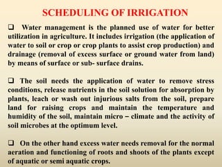 SCHEDULING OF IRRIGATION
 Water management is the planned use of water for better
utilization in agriculture. It includes irrigation (the application of
water to soil or crop or crop plants to assist crop production) and
drainage (removal of excess surface or ground water from land)
by means of surface or sub- surface drains.
 The soil needs the application of water to remove stress
conditions, release nutrients in the soil solution for absorption by
plants, leach or wash out injurious salts from the soil, prepare
land for raising crops and maintain the temperature and
humidity of the soil, maintain micro – climate and the activity of
soil microbes at the optimum level.
 On the other hand excess water needs removal for the normal
aeration and functioning of roots and shoots of the plants except
of aquatic or semi aquatic crops.
 