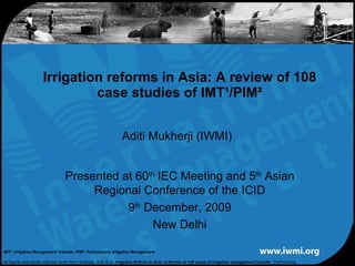 Aditi Mukherji (IWMI) Irrigation reforms in Asia: A review of 108 case studies of IMT¹/PIM² Presented at 60 th  IEC Meeting and 5 th  Asian Regional Conference of the ICID 9 th  December, 2009 New Delhi IMT¹: Irrigation Management Transfer, PIM²: Participatory Irrigation Management All figures and charts used are taken from: Mukherji, Aditi et al.  Irrigation Reform in Asia: A Review of 108 cases of irrigation management transfer  , Forthcoming 