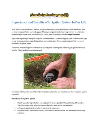 Importance and Benefits of Irrigation System In Our Life
Most conscious homeowners carefully choose proper irrigation systems in their home lawn these days
as it increases aesthetics and curb appeal. Moreover, irrigation systems are a great way to help in the
growth of agricultural crops, maintenance of landscapes, etc to avoid frequent irrigation repair.
If you find any changes with your irrigation system whether a constant dripping from control valves, high
or low-pressure problems, parched patches, and soaked spots. These are clear signals that you need
immediate irrigation repair.
Moreover, efficient irrigation systems lead to worry-free watering and eventually you get more leisure
time for fishing and other activities as well.
Therefore, in this article, we will learn the importance, benefits, and maintenance of an irrigation system
in our life-
Importance of irrigation system
 Mostly agricultural production and productivity level depend on the availability of the water.
Therefore, eventually, it means irrigation facilities need properconsideration.
 A Proper irrigation system helps in economicdevelopment.
 Irrigation waters improve soil fertility, increases the water content, and also helps in dissolving
nutrients.
 