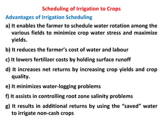 Scheduling of Irrigation to Crops
Advantages of Irrigation Scheduling
a) It enables the farmer to schedule water rotation among the
various fields to minimize crop water stress and maximize
yields.
b) It reduces the farmer’s cost of water and labour
c) It lowers fertilizer costs by holding surface runoff
d) It increases net returns by increasing crop yields and crop
quality.
e) It minimizes water-logging problems
f) It assists in controlling root zone salinity problems
g) It results in additional returns by using the “saved” water
to irrigate non-cash crops
 
