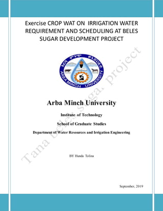 Exercise CROP WAT ON IRRIGATION WATER
REQUIREMENT AND SCHEDULING AT BELES
SUGAR DEVELOPMENT PROJECT
Arba Minch University
Institute of Technology
School of Graduate Studies
Department of Water Resources and Irrigation Engineering
BY Hunda Tolina
September, 2019
 