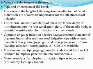 6. Velocity of the irrigant at the needle tip
7. Type and orientation of the bevel.
 The size and the length of the irrigation needle- to root canal
dimension-are of outmost importance for the effectiveness of
irrigation
 The external needle diameter is of relevance for the depth of
introduction into the root canal and rigidity of the needle body, as
essential consideration for irrigation of curved canals.
 Common 27 gauge injection needles have an external diameter of
0.42mm, but smaller stainless steel irrigation tips with external
diameters of 0.32mm (30 gauge), and even 31 gauge or 0.26mm
(Navitip, ultradent, south jordan, UT, USA) are available.
 The stropko flexi tip (30 gauge) needle is fabricated from nickel
titanium to improve penetration into curved canals.
 More recently, a flexible plastic irrigation tip was introduced
(Trunatomy, Dentsply sirona).
 