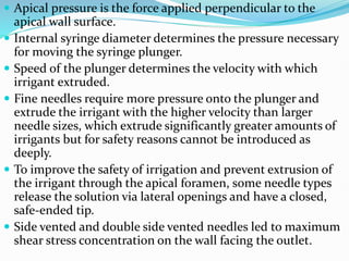  Apical pressure is the force applied perpendicular to the
apical wall surface.
 Internal syringe diameter determines the pressure necessary
for moving the syringe plunger.
 Speed of the plunger determines the velocity with which
irrigant extruded.
 Fine needles require more pressure onto the plunger and
extrude the irrigant with the higher velocity than larger
needle sizes, which extrude significantly greater amounts of
irrigants but for safety reasons cannot be introduced as
deeply.
 To improve the safety of irrigation and prevent extrusion of
the irrigant through the apical foramen, some needle types
release the solution via lateral openings and have a closed,
safe-ended tip.
 Side vented and double side vented needles led to maximum
shear stress concentration on the wall facing the outlet.
 