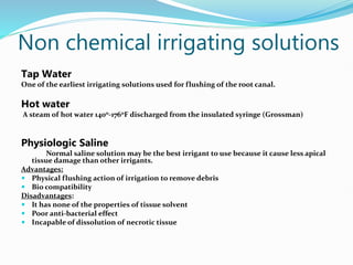Non chemical irrigating solutions
Tap Water
One of the earliest irrigating solutions used for flushing of the root canal.
Hot water
A steam of hot water 1400-1760F discharged from the insulated syringe (Grossman)
Physiologic Saline
Normal saline solution may be the best irrigant to use because it cause less apical
tissue damage than other irrigants.
Advantages:
 Physical flushing action of irrigation to remove debris
 Bio compatibility
Disadvantages:
 It has none of the properties of tissue solvent
 Poor anti-bacterial effect
 Incapable of dissolution of necrotic tissue
 