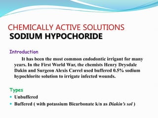 CHEMICALLY ACTIVE SOLUTIONS
SODIUM HYPOCHORIDE
Introduction
It has been the most common endodontic irrigant for many
years. In the First World War, the chemists Henry Drysdale
Dakin and Surgeon Alexis Carrel used buffered 0.5% sodium
hypochlorite solution to irrigate infected wounds.
Types
 Unbuffered
 Buffered ( with potassium Bicarbonate k/n as Diakin’s sol )
 