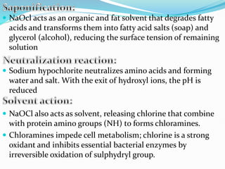  NaOcl acts as an organic and fat solvent that degrades fatty
acids and transforms them into fatty acid salts (soap) and
glycerol (alcohol), reducing the surface tension of remaining
solution
 Sodium hypochlorite neutralizes amino acids and forming
water and salt. With the exit of hydroxyl ions, the pH is
reduced
 NaOCl also acts as solvent, releasing chlorine that combine
with protein amino groups (NH) to forms chloramines.
 Chloramines impede cell metabolism; chlorine is a strong
oxidant and inhibits essential bacterial enzymes by
irreversible oxidation of sulphydryl group.
 