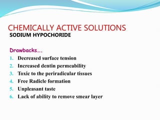 CHEMICALLY ACTIVE SOLUTIONS
SODIUM HYPOCHORIDE
Drawbacks….
1. Decreased surface tension
2. Increased dentin permeability
3. Toxic to the periradicular tissues
4. Free Radicle formation
5. Unpleasant taste
6. Lack of ability to remove smear layer
 