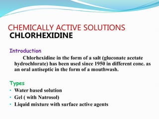 CHEMICALLY ACTIVE SOLUTIONS
CHLORHEXIDINE
Introduction
Chlorhexidine in the form of a salt (gluconate acetate
hydrochlorate) has been used since 1950 in different conc. as
an oral antiseptic in the form of a mouthwash.
Types
• Water based solution
• Gel ( with Natrosol)
• Liquid mixture with surface active agents
 