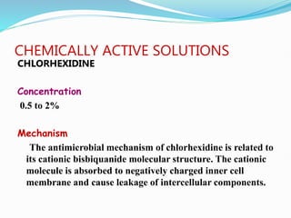 CHEMICALLY ACTIVE SOLUTIONS
CHLORHEXIDINE
Concentration
0.5 to 2%
Mechanism
The antimicrobial mechanism of chlorhexidine is related to
its cationic bisbiquanide molecular structure. The cationic
molecule is absorbed to negatively charged inner cell
membrane and cause leakage of intercellular components.
 