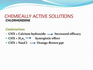 CHEMICALLY ACTIVE SOLUTIONS
CHLORHEXIDINE
Combinations
• CHX + Calcium hydroxide Increased efficacy
 CHX + H2o2 Synergistic effect
 CHX + NaoCl Orange-Brown ppt
 