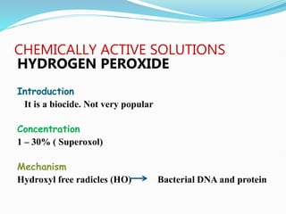 CHEMICALLY ACTIVE SOLUTIONS
HYDROGEN PEROXIDE
Introduction
It is a biocide. Not very popular
Concentration
1 – 30% ( Superoxol)
Mechanism
Hydroxyl free radicles (HO) Bacterial DNA and protein
 