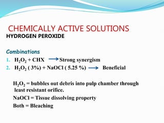 CHEMICALLY ACTIVE SOLUTIONS
HYDROGEN PEROXIDE
Combinations
1. H2O2 + CHX Strong synergism
2. H2O2 ( 3%) + NaOCl ( 5.25 %) Beneficial
H2O2 = bubbles out debris into pulp chamber through
least resistant orifice.
NaOCl = Tissue dissolving property
Both = Bleaching
 