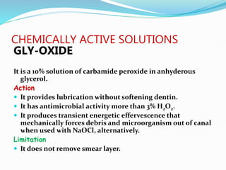 CHEMICALLY ACTIVE SOLUTIONS
GLY-OXIDE
It is a 10% solution of carbamide peroxide in anhyderous
glycerol.
Action
 It provides lubrication without softening dentin.
 It has antimicrobial activity more than 3% H2O2.
 It produces transient energetic effervescence that
mechanically forces debris and microorganism out of canal
when used with NaOCl, alternatively.
Limitation
 It does not remove smear layer.
 