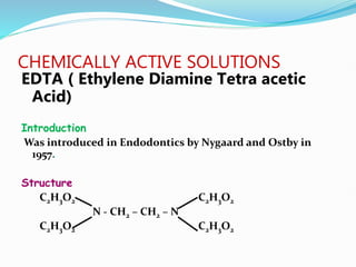CHEMICALLY ACTIVE SOLUTIONS
EDTA ( Ethylene Diamine Tetra acetic
Acid)
Introduction
Was introduced in Endodontics by Nygaard and Ostby in
1957.
Structure
C2H3O2 C2H3O2
N - CH2 – CH2 – N
C2H3O2 C2H3O2
 