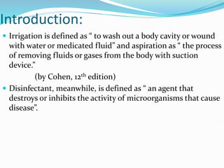 Introduction:
 Irrigation is defined as “ to wash out a body cavity or wound
with water or medicated fluid” and aspiration as “ the process
of removing fluids or gases from the body with suction
device.”
(by Cohen, 12th edition)
 Disinfectant, meanwhile, is defined as “ an agent that
destroys or inhibits the activity of microorganisms that cause
disease”.
 