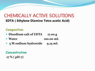 CHEMICALLY ACTIVE SOLUTIONS
EDTA ( Ethylene Diamine Tetra acetic Acid)
Composition
 Disodium salt of EDTA 17.00 g
 Water 100.00 mL
 5 M sodium hydroxide 9.25 mL
Concentration
17 % ( pH-7)
 