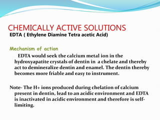 CHEMICALLY ACTIVE SOLUTIONS
EDTA ( Ethylene Diamine Tetra acetic Acid)
Mechanism of action
EDTA would seek the calcium metal ion in the
hydroxyapatite crystals of dentin in a chelate and thereby
act to demineralize dentin and enamel. The dentin thereby
becomes more friable and easy to instrument.
Note- The H+ ions produced during chelation of calcium
present in dentin, lead to an acidic environment and EDTA
is inactivated in acidic environment and therefore is self-
limiting.
 
