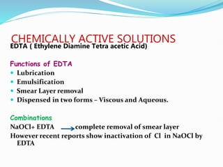 CHEMICALLY ACTIVE SOLUTIONS
EDTA ( Ethylene Diamine Tetra acetic Acid)
Functions of EDTA
 Lubrication
 Emulsification
 Smear Layer removal
 Dispensed in two forms – Viscous and Aqueous.
Combinations
NaOCl+ EDTA complete removal of smear layer
However recent reports show inactivation of Cl in NaOCl by
EDTA
 