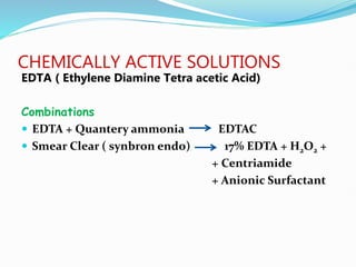 CHEMICALLY ACTIVE SOLUTIONS
EDTA ( Ethylene Diamine Tetra acetic Acid)
Combinations
 EDTA + Quantery ammonia EDTAC
 Smear Clear ( synbron endo) 17% EDTA + H2O2 +
+ Centriamide
+ Anionic Surfactant
 