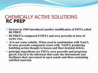 CHEMICALLY ACTIVE SOLUTIONS
RC PREP
 Stewart in 1969 introduced another modification of EDTA called
RCPREP.
 RCPREP is composed if EDTA and urea peroxide in base of
carbo wax.
 It is not water soluble. When used in combination with NaoCl,
its urea peroxide component reacts with NaOCl, producing
bubbling action thought to loosen and float dentinal debris.
 principle ingredients are EDTA, urea peroxide and propylene
glycol. Glycol is the lubricant that coats the instruments and
facilitates their movement in open canals and those containing
calcified material.
 