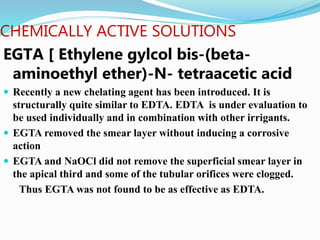 CHEMICALLY ACTIVE SOLUTIONS
EGTA [ Ethylene gylcol bis-(beta-
aminoethyl ether)-N- tetraacetic acid
 Recently a new chelating agent has been introduced. It is
structurally quite similar to EDTA. EDTA is under evaluation to
be used individually and in combination with other irrigants.
 EGTA removed the smear layer without inducing a corrosive
action
 EGTA and NaOCl did not remove the superficial smear layer in
the apical third and some of the tubular orifices were clogged.
Thus EGTA was not found to be as effective as EDTA.
 