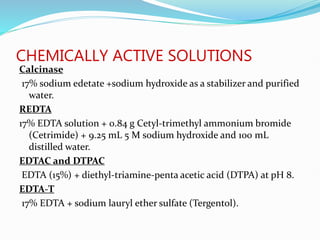 CHEMICALLY ACTIVE SOLUTIONS
Calcinase
17% sodium edetate +sodium hydroxide as a stabilizer and purified
water.
REDTA
17% EDTA solution + 0.84 g Cetyl-trimethyl ammonium bromide
(Cetrimide) + 9.25 mL 5 M sodium hydroxide and 100 mL
distilled water.
EDTAC and DTPAC
EDTA (15%) + diethyl-triamine-penta acetic acid (DTPA) at pH 8.
EDTA-T
17% EDTA + sodium lauryl ether sulfate (Tergentol).
 