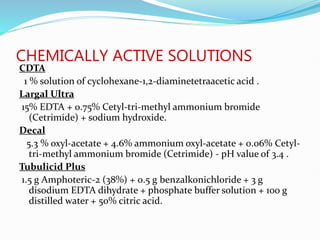 CHEMICALLY ACTIVE SOLUTIONS
CDTA
1 % solution of cyclohexane-1,2-diaminetetraacetic acid .
Largal Ultra
15% EDTA + 0.75% Cetyl-tri-methyl ammonium bromide
(Cetrimide) + sodium hydroxide.
Decal
5.3 % oxyl-acetate + 4.6% ammonium oxyl-acetate + 0.06% Cetyl-
tri-methyl ammonium bromide (Cetrimide) - pH value of 3.4 .
Tubulicid Plus
1.5 g Amphoteric-2 (38%) + 0.5 g benzalkonichloride + 3 g
disodium EDTA dihydrate + phosphate buffer solution + 100 g
distilled water + 50% citric acid.
 