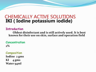 CHEMICALLY ACTIVE SOLUTIONS
IKI ( Iodine potassium iodide)
Introduction
Oldest disinfectant and is still actively used. It is best
known for their use on skin, surface and operation field
Concentration
2%
Composition
Iodine 2 gms
KI 4 gms
Water 94ml
 