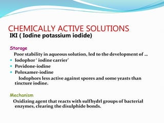 CHEMICALLY ACTIVE SOLUTIONS
IKI ( Iodine potassium iodide)
Storage
Poor stability in aqueous solution, led to the development of …
 Iodophor ‘ iodine carrier’
 Povidone-iodine
 Poloxamer-iodine
Iodophors less active against spores and some yeasts than
tincture iodine.
Mechanism
Oxidizing agent that reacts with sulfhydrl groups of bacterial
enzymes, clearing the disulphide bonds.
 