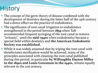 History
 The concept of the germ theory of disease combined with the
development of dentistry during the latter half of the 19th century
had a direct effect on the practice of endodontics.
 The significance of root canal irrigation to endodontics
strengthened in the period between 1859 when Taft
recommended frequent syringing of the root canal to remove
"irritants“, until the mid-1940s when endodontics became a
special field within dentistry and the American Endodontic
Society was established.
 While it was widely assumed that by wiping the root canal with
disinfectants sterilization would be achieved, many of the
principles associated with cleaning the root canal published
during this period, in particular by Willoughby Dayton Miller
in the 1890s and Louis Grossman in the 1940s, remain equally
relevant in the 21st century.
 