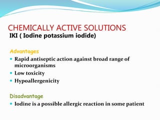 CHEMICALLY ACTIVE SOLUTIONS
IKI ( Iodine potassium iodide)
Advantages
 Rapid antiseptic action against broad range of
microorganisms
 Low toxicity
 Hypoallergenicity
Disadvantage
 Iodine is a possible allergic reaction in some patient
 