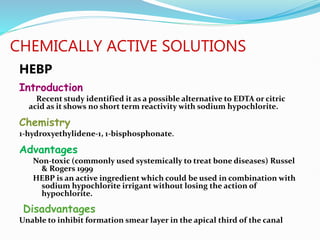 CHEMICALLY ACTIVE SOLUTIONS
HEBP
Introduction
Recent study identified it as a possible alternative to EDTA or citric
acid as it shows no short term reactivity with sodium hypochlorite.
Chemistry
1-hydroxyethylidene-1, 1-bisphosphonate.
Advantages
Non-toxic (commonly used systemically to treat bone diseases) Russel
& Rogers 1999
HEBP is an active ingredient which could be used in combination with
sodium hypochlorite irrigant without losing the action of
hypochlorite.
Disadvantages
Unable to inhibit formation smear layer in the apical third of the canal
 