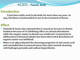ACIDS....Tannic Acid
Introduction
It has been safely used in the body for more than 100 years. In
1925, Davidson recommended its use in the treatment of burns.
Effect
 Tanizaki & Inoue also reported that it caused an increase in dentin
hardness because of its inhibiting effect on calcium dissolution
while the organic matter in dentin was reinforced. Constriction &
obliteration of dentinal tubules has been observed & dissolution of
organic matter was inhibited.
 Bitter et al 1989 evaluated the cleansing properties of 25% tannic acid
and concluded that it removed smear layer after normal cleansing
with hydrogen peroxide and sodium hypochlorite.
 