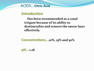 ACIDS....Citric Acid
Introduction
Has been recommended as a canal
irrigant because of its ability to
demineralize and remove the smear layer
effectively.
Concentrations…10%, 25% and 50%
pH…1.28
 