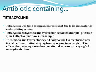 Antibiotic containing…
TETRACYCLINE
 Tetracycline was tried as irrigant in root canal due to its antibacterial
and chelating action.
 Tetracycline as hydrocycline hydrochloride salt has low pH (pH value
2) so it effectively removes smear layer.
 The tetracycline hydrochloride and doxycycline hydrochloride were
tested in concentration ranging from 25 mg/ml to 100 mg/ml. The
efficacy in removing smear layer was found to be more in 25 mg/ml
strength solutions.
 