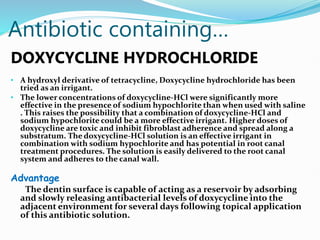 Antibiotic containing…
DOXYCYCLINE HYDROCHLORIDE
• A hydroxyl derivative of tetracycline, Doxycycline hydrochloride has been
tried as an irrigant.
• The lower concentrations of doxycycline-HCl were significantly more
effective in the presence of sodium hypochlorite than when used with saline
. This raises the possibility that a combination of doxycycline-HCl and
sodium hypochlorite could be a more effective irrigant. Higher doses of
doxycycline are toxic and inhibit fibroblast adherence and spread along a
substratum. The doxycycline-HCl solution is an effective irrigant in
combination with sodium hypochlorite and has potential in root canal
treatment procedures. The solution is easily delivered to the root canal
system and adheres to the canal wall.
Advantage
The dentin surface is capable of acting as a reservoir by adsorbing
and slowly releasing antibacterial levels of doxycycline into the
adjacent environment for several days following topical application
of this antibiotic solution.
 