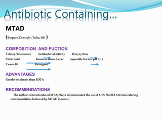 Antibiotic Containing…
MTAD
(Biopure,Dentsply,Tulsa,OK )
COMPOSITION AND FUCTION
Tetracycline isomer Antibacterial activity Doxycycline
Citric Acid RemovessmearLayer resposible forlow pH2.15
Tween 80 Detergent
ADVANTAGES
Gentler ondentin thanEDTA
RECOMMENDATIONS
Theauthors whointroduced MTAD have recommended theuseof1.3% NaOCl (20mins)during
instrumentation followed byMTAD(5 mins).
 