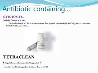 Antibiotic containing…
CYTOTOXITY..
StudybyZhanget alin2003
TheresultsshowedMTADtobeless cytotoxic thaneugenol,3percent H2O2,Ca(OH)2 paste,5.25 percent
NaOCl,Peridex, andEDTA.
TETRACLEAN
(Orga Laboratori Farmaceutici,Muggio,Italy)
Isanothercombination product similar or closeto MTAD
 