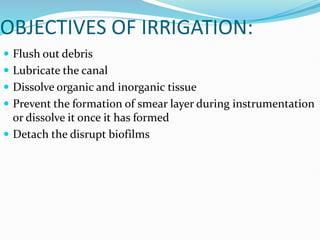 OBJECTIVES OF IRRIGATION:
 Flush out debris
 Lubricate the canal
 Dissolve organic and inorganic tissue
 Prevent the formation of smear layer during instrumentation
or dissolve it once it has formed
 Detach the disrupt biofilms
 