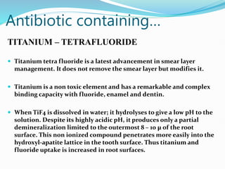 Antibiotic containing…
TITANIUM – TETRAFLUORIDE
 Titanium tetra fluoride is a latest advancement in smear layer
management. It does not remove the smear layer but modifies it.
 Titanium is a non toxic element and has a remarkable and complex
binding capacity with fluoride, enamel and dentin.
 When TiF4 is dissolved in water; it hydrolyses to give a low pH to the
solution. Despite its highly acidic pH, it produces only a partial
demineralization limited to the outermost 8 – 10 µ of the root
surface. This non ionized compound penetrates more easily into the
hydroxyl-apatite lattice in the tooth surface. Thus titanium and
fluoride uptake is increased in root surfaces.
 