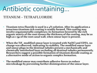 Antibiotic containing…
TITANIUM – TETRAFLUORIDE
• Titanium tetra-fluoride is used in a 4% solution. After its application a
tenacious titanium rich coating is readily formed. This coating may
involve organometallic complexes; its formation favored by the rich
organic matrix of the root tissues the thickness of the coating, may be as
high as 1-5µ of the root canal wall, when smear layer is present.
• When the TiF4 modified smear layer is treated with NaOCl and EDTA, no
change was observed, indicating its stability. The modified smear layer
and smear plugs in the dentinal tubules present a mechanically and
chemically interlocked layer occluding all dentinal tubules permanently.
Researchers suggest a possible formation of titanium dioxide coating as
a alternative mode of action to organic complex formation.
• The modified smear may contribute adhesive forces to reduce
microleakage by preventing further disintegration of the smear layer.
 