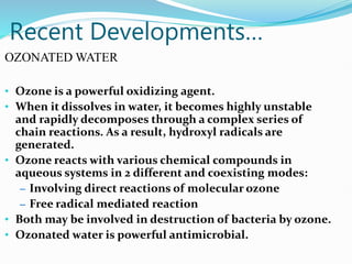 Recent Developments…
OZONATED WATER
• Ozone is a powerful oxidizing agent.
• When it dissolves in water, it becomes highly unstable
and rapidly decomposes through a complex series of
chain reactions. As a result, hydroxyl radicals are
generated.
• Ozone reacts with various chemical compounds in
aqueous systems in 2 different and coexisting modes:
– Involving direct reactions of molecular ozone
– Free radical mediated reaction
• Both may be involved in destruction of bacteria by ozone.
• Ozonated water is powerful antimicrobial.
 