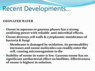 Recent Developments…
OZONATED WATER
• Ozone in aqueous or gaseous phases has a strong
oxidizing power with reliable anti-microbial effects.
• Ozone destroys cell walls & cytoplasmic membranes of
bacteria & fungi
– Membrane is damaged by oxidation, its permeability
increases and ozone molecules can readily enter the
cell, causing microoraganism to die
• Stability of ozone in water is low. Gaseous ozone has no
significant antibacterial effect on biofilms. Effectiveness
of ozone is highest in solution.
 