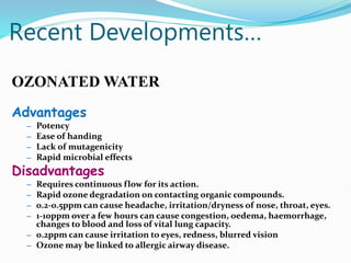 Recent Developments…
OZONATED WATER
Advantages
– Potency
– Ease of handing
– Lack of mutagenicity
– Rapid microbial effects
Disadvantages
– Requires continuous flow for its action.
– Rapid ozone degradation on contacting organic compounds.
– 0.2-0.5ppm can cause headache, irritation/dryness of nose, throat, eyes.
– 1-10ppm over a few hours can cause congestion, oedema, haemorrhage,
changes to blood and loss of vital lung capacity.
– 0.2ppm can cause irritation to eyes, redness, blurred vision
– Ozone may be linked to allergic airway disease.
 