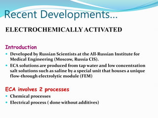 Recent Developments…
ELECTROCHEMICALLYACTIVATED
Introduction
 Developed by Russian Scientists at the All-Russian Institute for
Medical Engineering (Moscow, Russia CIS).
 ECA solutions are produced from tap water and low concentration
salt solutions such as saline by a special unit that houses a unique
flow-through electrolytic module (FEM)
ECA involves 2 processes
 Chemical processes
 Electrical process ( done without additives)
 