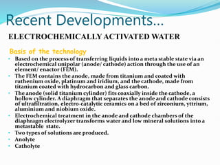 Recent Developments…
ELECTROCHEMICALLYACTIVATED WATER
Basis of the technology
• Based on the process of transferring liquids into a meta stable state via an
electrochemical unipolar (anode/ cathode) action through the use of an
element/ enactor (FEM).
• The FEM contains the anode, made from titanium and coated with
ruthenium oxide, platinum and iridium, and the cathode, made from
titanium coated with hydrocarbon and glass carbon.
• The anode (solid titanium cylinder) fits coaxially inside the cathode, a
hollow cylinder. A diaphragm that separates the anode and cathode consists
of ultrafiltration, electro-catalytic ceramics on a bed of zirconium, yttrium,
aluminium and niobium oxide.
• Electrochemical treatment in the anode and cathode chambers of the
diaphragm electrolyzer transforms water and low mineral solutions into a
metastable state.
• Two types of solutions are produced.
• Anolyte
• Catholyte
 